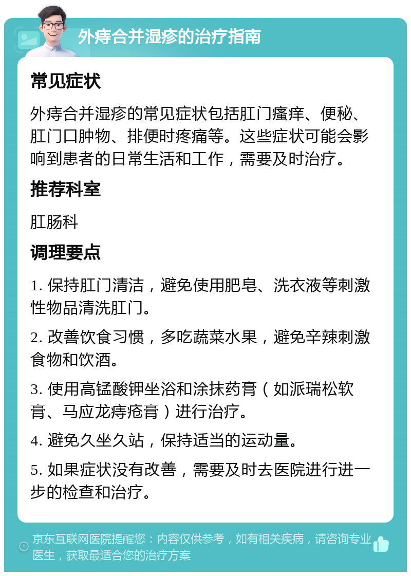 外痔合并湿疹的治疗指南 常见症状 外痔合并湿疹的常见症状包括肛门瘙痒、便秘、肛门口肿物、排便时疼痛等。这些症状可能会影响到患者的日常生活和工作，需要及时治疗。 推荐科室 肛肠科 调理要点 1. 保持肛门清洁，避免使用肥皂、洗衣液等刺激性物品清洗肛门。 2. 改善饮食习惯，多吃蔬菜水果，避免辛辣刺激食物和饮酒。 3. 使用高锰酸钾坐浴和涂抹药膏（如派瑞松软膏、马应龙痔疮膏）进行治疗。 4. 避免久坐久站，保持适当的运动量。 5. 如果症状没有改善，需要及时去医院进行进一步的检查和治疗。