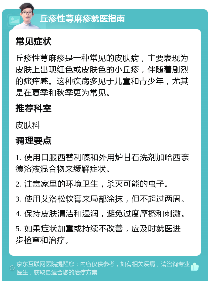 丘疹性荨麻疹就医指南 常见症状 丘疹性荨麻疹是一种常见的皮肤病，主要表现为皮肤上出现红色或皮肤色的小丘疹，伴随着剧烈的瘙痒感。这种疾病多见于儿童和青少年，尤其是在夏季和秋季更为常见。 推荐科室 皮肤科 调理要点 1. 使用口服西替利嗪和外用炉甘石洗剂加哈西奈德溶液混合物来缓解症状。 2. 注意家里的环境卫生，杀灭可能的虫子。 3. 使用艾洛松软膏来局部涂抹，但不超过两周。 4. 保持皮肤清洁和湿润，避免过度摩擦和刺激。 5. 如果症状加重或持续不改善，应及时就医进一步检查和治疗。