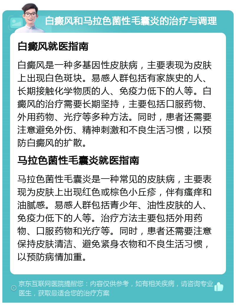 白癜风和马拉色菌性毛囊炎的治疗与调理 白癜风就医指南 白癜风是一种多基因性皮肤病，主要表现为皮肤上出现白色斑块。易感人群包括有家族史的人、长期接触化学物质的人、免疫力低下的人等。白癜风的治疗需要长期坚持，主要包括口服药物、外用药物、光疗等多种方法。同时，患者还需要注意避免外伤、精神刺激和不良生活习惯，以预防白癜风的扩散。 马拉色菌性毛囊炎就医指南 马拉色菌性毛囊炎是一种常见的皮肤病，主要表现为皮肤上出现红色或棕色小丘疹，伴有瘙痒和油腻感。易感人群包括青少年、油性皮肤的人、免疫力低下的人等。治疗方法主要包括外用药物、口服药物和光疗等。同时，患者还需要注意保持皮肤清洁、避免紧身衣物和不良生活习惯，以预防病情加重。