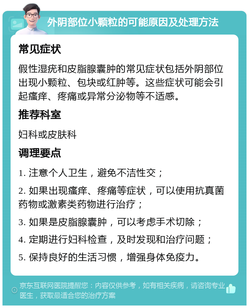 外阴部位小颗粒的可能原因及处理方法 常见症状 假性湿疣和皮脂腺囊肿的常见症状包括外阴部位出现小颗粒、包块或红肿等。这些症状可能会引起瘙痒、疼痛或异常分泌物等不适感。 推荐科室 妇科或皮肤科 调理要点 1. 注意个人卫生，避免不洁性交； 2. 如果出现瘙痒、疼痛等症状，可以使用抗真菌药物或激素类药物进行治疗； 3. 如果是皮脂腺囊肿，可以考虑手术切除； 4. 定期进行妇科检查，及时发现和治疗问题； 5. 保持良好的生活习惯，增强身体免疫力。