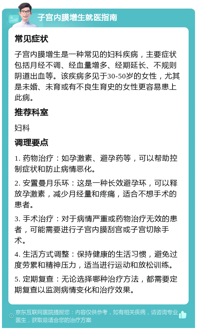 子宫内膜增生就医指南 常见症状 子宫内膜增生是一种常见的妇科疾病，主要症状包括月经不调、经血量增多、经期延长、不规则阴道出血等。该疾病多见于30-50岁的女性，尤其是未婚、未育或有不良生育史的女性更容易患上此病。 推荐科室 妇科 调理要点 1. 药物治疗：如孕激素、避孕药等，可以帮助控制症状和防止病情恶化。 2. 安置曼月乐环：这是一种长效避孕环，可以释放孕激素，减少月经量和疼痛，适合不想手术的患者。 3. 手术治疗：对于病情严重或药物治疗无效的患者，可能需要进行子宫内膜刮宫或子宫切除手术。 4. 生活方式调整：保持健康的生活习惯，避免过度劳累和精神压力，适当进行运动和放松训练。 5. 定期复查：无论选择哪种治疗方法，都需要定期复查以监测病情变化和治疗效果。