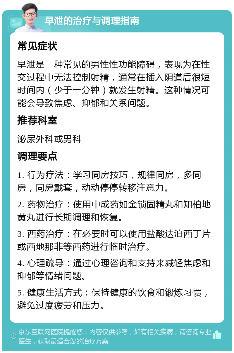 早泄的治疗与调理指南 常见症状 早泄是一种常见的男性性功能障碍，表现为在性交过程中无法控制射精，通常在插入阴道后很短时间内（少于一分钟）就发生射精。这种情况可能会导致焦虑、抑郁和关系问题。 推荐科室 泌尿外科或男科 调理要点 1. 行为疗法：学习同房技巧，规律同房，多同房，同房戴套，动动停停转移注意力。 2. 药物治疗：使用中成药如金锁固精丸和知柏地黄丸进行长期调理和恢复。 3. 西药治疗：在必要时可以使用盐酸达泊西丁片或西地那非等西药进行临时治疗。 4. 心理疏导：通过心理咨询和支持来减轻焦虑和抑郁等情绪问题。 5. 健康生活方式：保持健康的饮食和锻炼习惯，避免过度疲劳和压力。