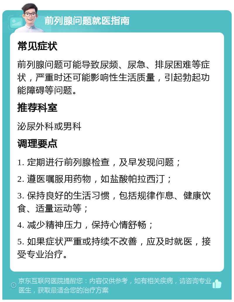 前列腺问题就医指南 常见症状 前列腺问题可能导致尿频、尿急、排尿困难等症状，严重时还可能影响性生活质量，引起勃起功能障碍等问题。 推荐科室 泌尿外科或男科 调理要点 1. 定期进行前列腺检查，及早发现问题； 2. 遵医嘱服用药物，如盐酸帕拉西汀； 3. 保持良好的生活习惯，包括规律作息、健康饮食、适量运动等； 4. 减少精神压力，保持心情舒畅； 5. 如果症状严重或持续不改善，应及时就医，接受专业治疗。