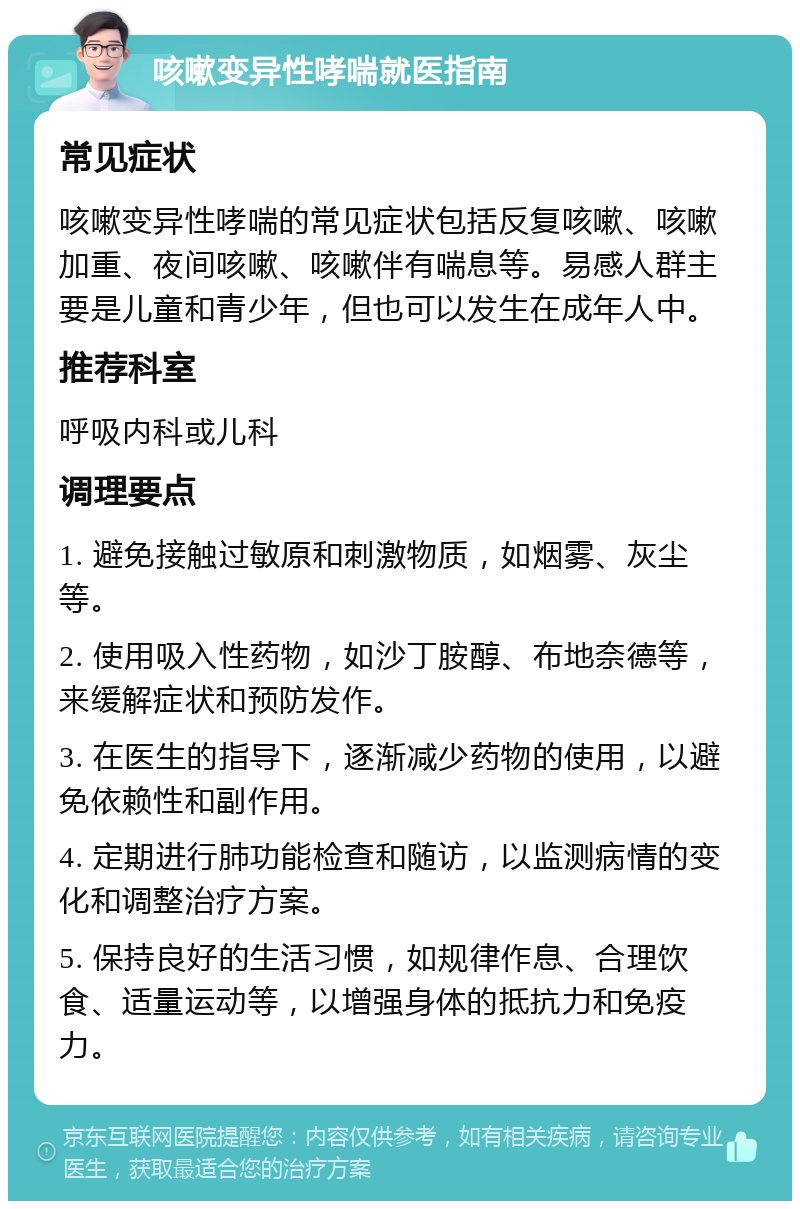 咳嗽变异性哮喘就医指南 常见症状 咳嗽变异性哮喘的常见症状包括反复咳嗽、咳嗽加重、夜间咳嗽、咳嗽伴有喘息等。易感人群主要是儿童和青少年，但也可以发生在成年人中。 推荐科室 呼吸内科或儿科 调理要点 1. 避免接触过敏原和刺激物质，如烟雾、灰尘等。 2. 使用吸入性药物，如沙丁胺醇、布地奈德等，来缓解症状和预防发作。 3. 在医生的指导下，逐渐减少药物的使用，以避免依赖性和副作用。 4. 定期进行肺功能检查和随访，以监测病情的变化和调整治疗方案。 5. 保持良好的生活习惯，如规律作息、合理饮食、适量运动等，以增强身体的抵抗力和免疫力。