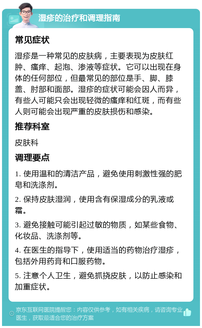 湿疹的治疗和调理指南 常见症状 湿疹是一种常见的皮肤病，主要表现为皮肤红肿、瘙痒、起泡、渗液等症状。它可以出现在身体的任何部位，但最常见的部位是手、脚、膝盖、肘部和面部。湿疹的症状可能会因人而异，有些人可能只会出现轻微的瘙痒和红斑，而有些人则可能会出现严重的皮肤损伤和感染。 推荐科室 皮肤科 调理要点 1. 使用温和的清洁产品，避免使用刺激性强的肥皂和洗涤剂。 2. 保持皮肤湿润，使用含有保湿成分的乳液或霜。 3. 避免接触可能引起过敏的物质，如某些食物、化妆品、洗涤剂等。 4. 在医生的指导下，使用适当的药物治疗湿疹，包括外用药膏和口服药物。 5. 注意个人卫生，避免抓挠皮肤，以防止感染和加重症状。