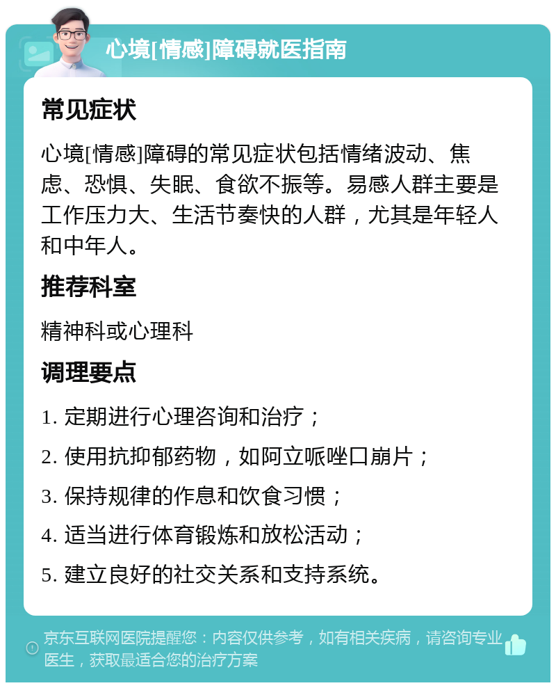 心境[情感]障碍就医指南 常见症状 心境[情感]障碍的常见症状包括情绪波动、焦虑、恐惧、失眠、食欲不振等。易感人群主要是工作压力大、生活节奏快的人群，尤其是年轻人和中年人。 推荐科室 精神科或心理科 调理要点 1. 定期进行心理咨询和治疗； 2. 使用抗抑郁药物，如阿立哌唑口崩片； 3. 保持规律的作息和饮食习惯； 4. 适当进行体育锻炼和放松活动； 5. 建立良好的社交关系和支持系统。