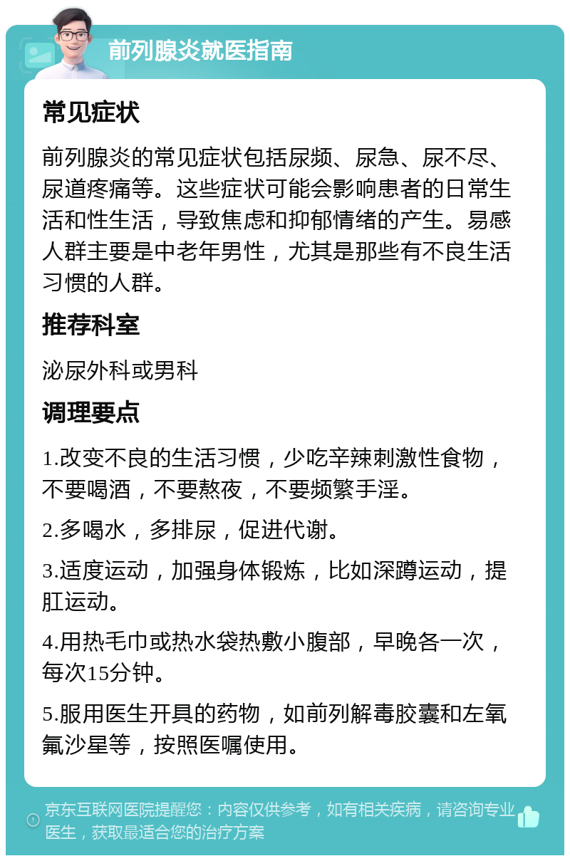 前列腺炎就医指南 常见症状 前列腺炎的常见症状包括尿频、尿急、尿不尽、尿道疼痛等。这些症状可能会影响患者的日常生活和性生活，导致焦虑和抑郁情绪的产生。易感人群主要是中老年男性，尤其是那些有不良生活习惯的人群。 推荐科室 泌尿外科或男科 调理要点 1.改变不良的生活习惯，少吃辛辣刺激性食物，不要喝酒，不要熬夜，不要频繁手淫。 2.多喝水，多排尿，促进代谢。 3.适度运动，加强身体锻炼，比如深蹲运动，提肛运动。 4.用热毛巾或热水袋热敷小腹部，早晚各一次，每次15分钟。 5.服用医生开具的药物，如前列解毒胶囊和左氧氟沙星等，按照医嘱使用。