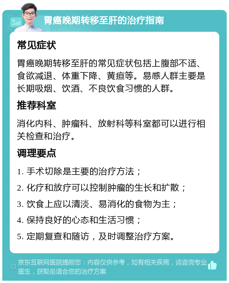 胃癌晚期转移至肝的治疗指南 常见症状 胃癌晚期转移至肝的常见症状包括上腹部不适、食欲减退、体重下降、黄疸等。易感人群主要是长期吸烟、饮酒、不良饮食习惯的人群。 推荐科室 消化内科、肿瘤科、放射科等科室都可以进行相关检查和治疗。 调理要点 1. 手术切除是主要的治疗方法； 2. 化疗和放疗可以控制肿瘤的生长和扩散； 3. 饮食上应以清淡、易消化的食物为主； 4. 保持良好的心态和生活习惯； 5. 定期复查和随访，及时调整治疗方案。