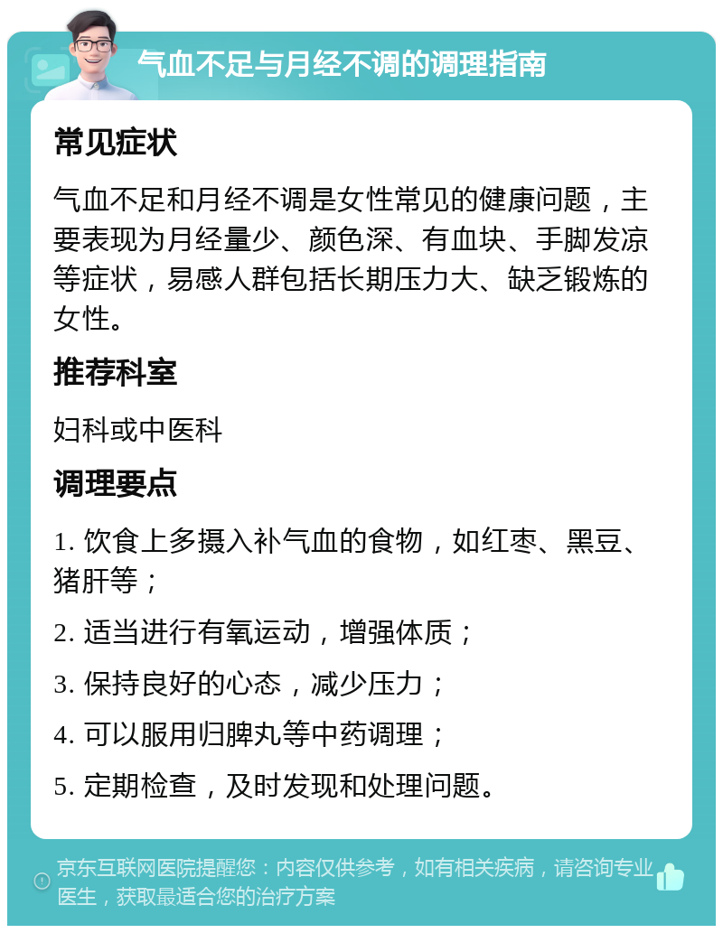 气血不足与月经不调的调理指南 常见症状 气血不足和月经不调是女性常见的健康问题，主要表现为月经量少、颜色深、有血块、手脚发凉等症状，易感人群包括长期压力大、缺乏锻炼的女性。 推荐科室 妇科或中医科 调理要点 1. 饮食上多摄入补气血的食物，如红枣、黑豆、猪肝等； 2. 适当进行有氧运动，增强体质； 3. 保持良好的心态，减少压力； 4. 可以服用归脾丸等中药调理； 5. 定期检查，及时发现和处理问题。