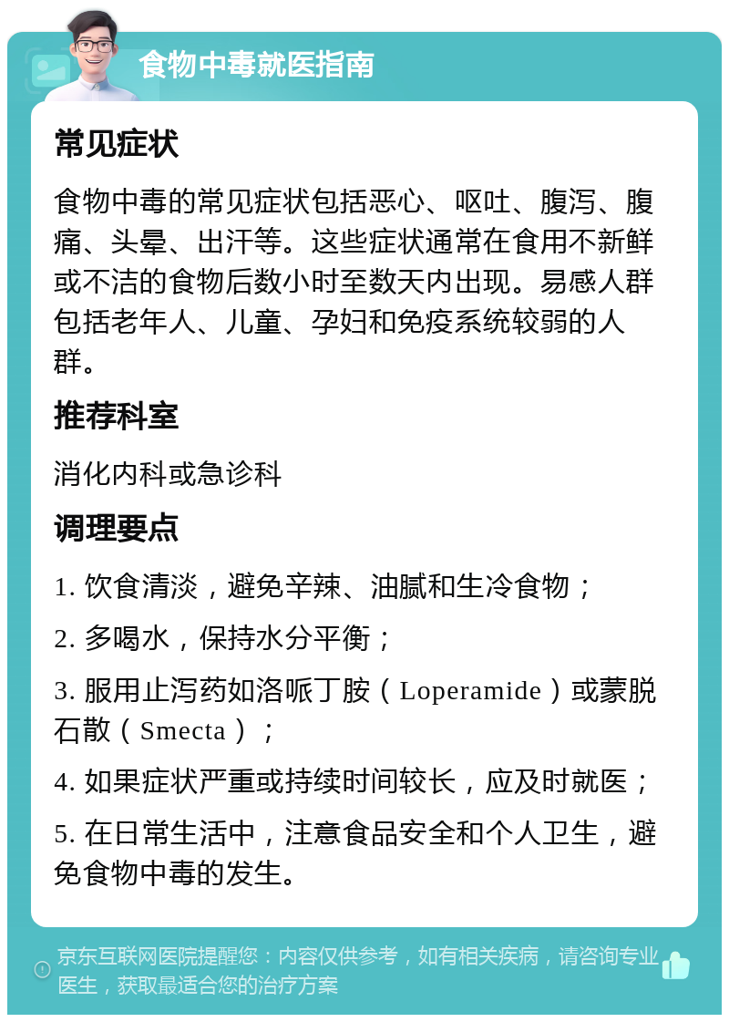 食物中毒就医指南 常见症状 食物中毒的常见症状包括恶心、呕吐、腹泻、腹痛、头晕、出汗等。这些症状通常在食用不新鲜或不洁的食物后数小时至数天内出现。易感人群包括老年人、儿童、孕妇和免疫系统较弱的人群。 推荐科室 消化内科或急诊科 调理要点 1. 饮食清淡，避免辛辣、油腻和生冷食物； 2. 多喝水，保持水分平衡； 3. 服用止泻药如洛哌丁胺（Loperamide）或蒙脱石散（Smecta）； 4. 如果症状严重或持续时间较长，应及时就医； 5. 在日常生活中，注意食品安全和个人卫生，避免食物中毒的发生。