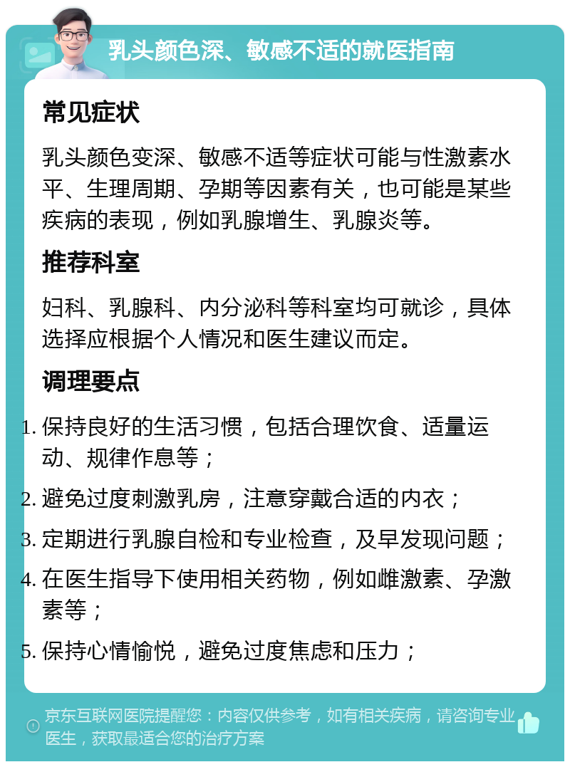 乳头颜色深、敏感不适的就医指南 常见症状 乳头颜色变深、敏感不适等症状可能与性激素水平、生理周期、孕期等因素有关，也可能是某些疾病的表现，例如乳腺增生、乳腺炎等。 推荐科室 妇科、乳腺科、内分泌科等科室均可就诊，具体选择应根据个人情况和医生建议而定。 调理要点 保持良好的生活习惯，包括合理饮食、适量运动、规律作息等； 避免过度刺激乳房，注意穿戴合适的内衣； 定期进行乳腺自检和专业检查，及早发现问题； 在医生指导下使用相关药物，例如雌激素、孕激素等； 保持心情愉悦，避免过度焦虑和压力；