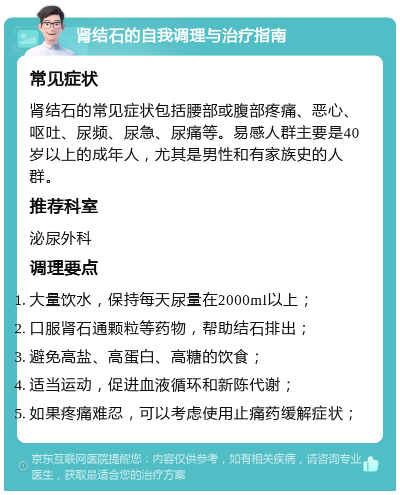 肾结石的自我调理与治疗指南 常见症状 肾结石的常见症状包括腰部或腹部疼痛、恶心、呕吐、尿频、尿急、尿痛等。易感人群主要是40岁以上的成年人，尤其是男性和有家族史的人群。 推荐科室 泌尿外科 调理要点 大量饮水，保持每天尿量在2000ml以上； 口服肾石通颗粒等药物，帮助结石排出； 避免高盐、高蛋白、高糖的饮食； 适当运动，促进血液循环和新陈代谢； 如果疼痛难忍，可以考虑使用止痛药缓解症状；