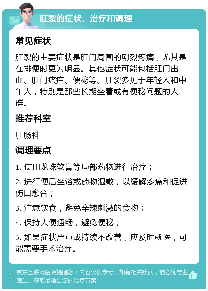 肛裂的症状、治疗和调理 常见症状 肛裂的主要症状是肛门周围的剧烈疼痛，尤其是在排便时更为明显。其他症状可能包括肛门出血、肛门瘙痒、便秘等。肛裂多见于年轻人和中年人，特别是那些长期坐着或有便秘问题的人群。 推荐科室 肛肠科 调理要点 1. 使用龙珠软膏等局部药物进行治疗； 2. 进行便后坐浴或药物湿敷，以缓解疼痛和促进伤口愈合； 3. 注意饮食，避免辛辣刺激的食物； 4. 保持大便通畅，避免便秘； 5. 如果症状严重或持续不改善，应及时就医，可能需要手术治疗。