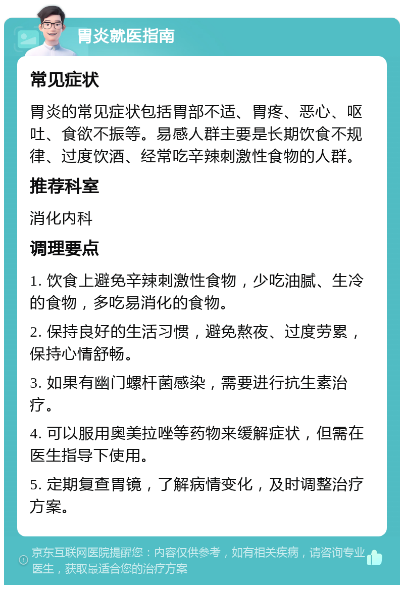 胃炎就医指南 常见症状 胃炎的常见症状包括胃部不适、胃疼、恶心、呕吐、食欲不振等。易感人群主要是长期饮食不规律、过度饮酒、经常吃辛辣刺激性食物的人群。 推荐科室 消化内科 调理要点 1. 饮食上避免辛辣刺激性食物，少吃油腻、生冷的食物，多吃易消化的食物。 2. 保持良好的生活习惯，避免熬夜、过度劳累，保持心情舒畅。 3. 如果有幽门螺杆菌感染，需要进行抗生素治疗。 4. 可以服用奥美拉唑等药物来缓解症状，但需在医生指导下使用。 5. 定期复查胃镜，了解病情变化，及时调整治疗方案。