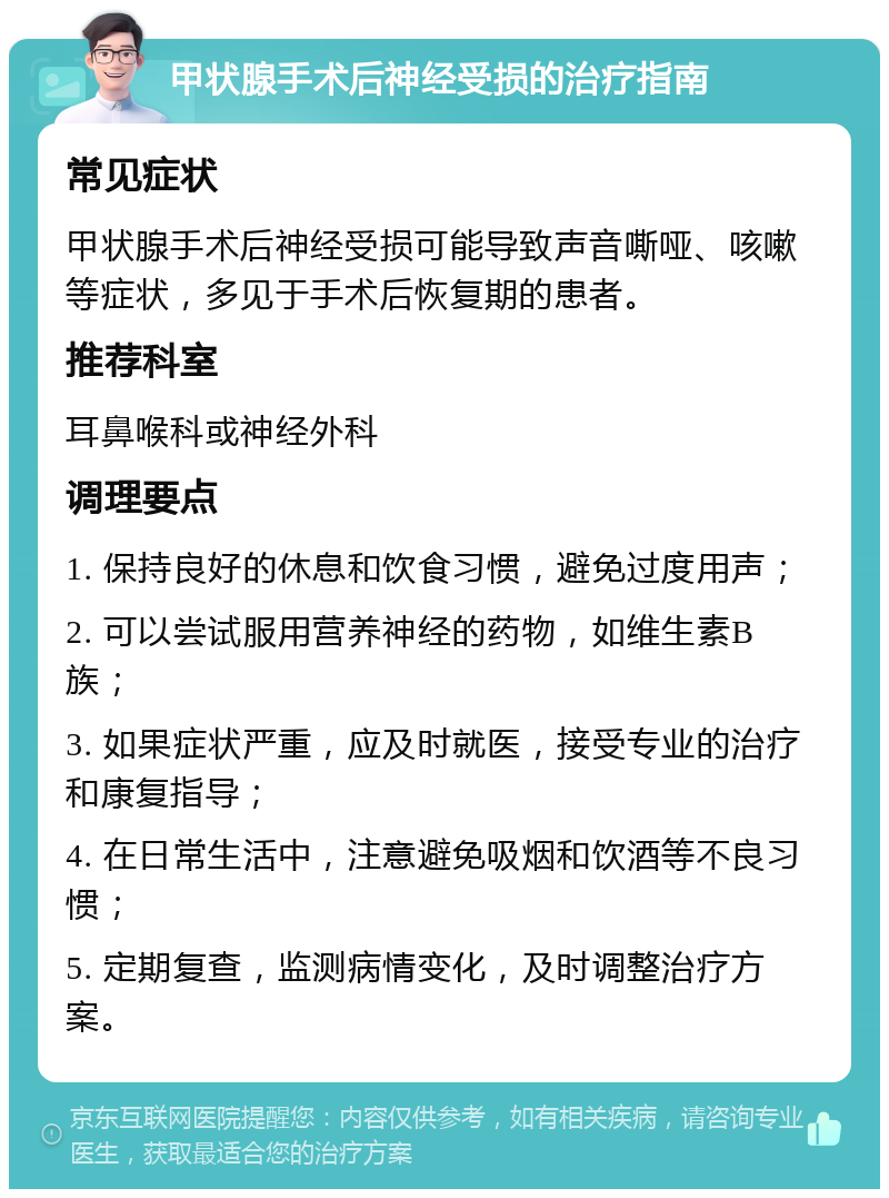 甲状腺手术后神经受损的治疗指南 常见症状 甲状腺手术后神经受损可能导致声音嘶哑、咳嗽等症状，多见于手术后恢复期的患者。 推荐科室 耳鼻喉科或神经外科 调理要点 1. 保持良好的休息和饮食习惯，避免过度用声； 2. 可以尝试服用营养神经的药物，如维生素B族； 3. 如果症状严重，应及时就医，接受专业的治疗和康复指导； 4. 在日常生活中，注意避免吸烟和饮酒等不良习惯； 5. 定期复查，监测病情变化，及时调整治疗方案。