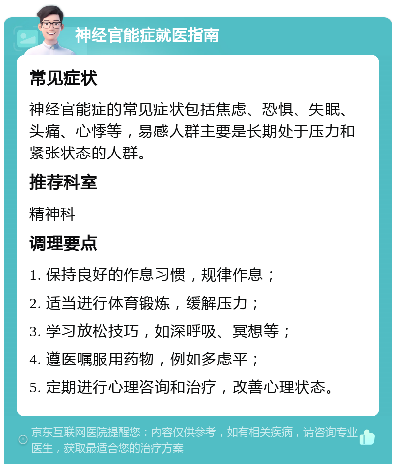 神经官能症就医指南 常见症状 神经官能症的常见症状包括焦虑、恐惧、失眠、头痛、心悸等，易感人群主要是长期处于压力和紧张状态的人群。 推荐科室 精神科 调理要点 1. 保持良好的作息习惯，规律作息； 2. 适当进行体育锻炼，缓解压力； 3. 学习放松技巧，如深呼吸、冥想等； 4. 遵医嘱服用药物，例如多虑平； 5. 定期进行心理咨询和治疗，改善心理状态。