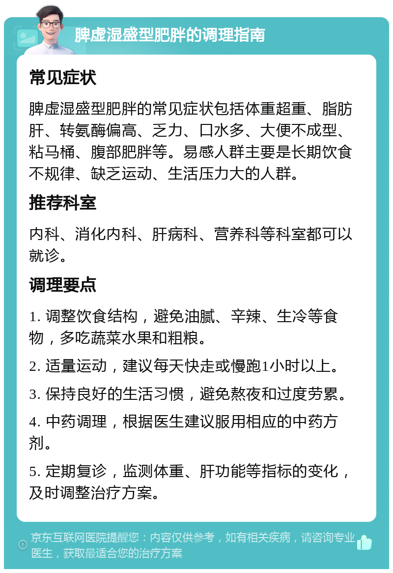 脾虚湿盛型肥胖的调理指南 常见症状 脾虚湿盛型肥胖的常见症状包括体重超重、脂肪肝、转氨酶偏高、乏力、口水多、大便不成型、粘马桶、腹部肥胖等。易感人群主要是长期饮食不规律、缺乏运动、生活压力大的人群。 推荐科室 内科、消化内科、肝病科、营养科等科室都可以就诊。 调理要点 1. 调整饮食结构，避免油腻、辛辣、生冷等食物，多吃蔬菜水果和粗粮。 2. 适量运动，建议每天快走或慢跑1小时以上。 3. 保持良好的生活习惯，避免熬夜和过度劳累。 4. 中药调理，根据医生建议服用相应的中药方剂。 5. 定期复诊，监测体重、肝功能等指标的变化，及时调整治疗方案。