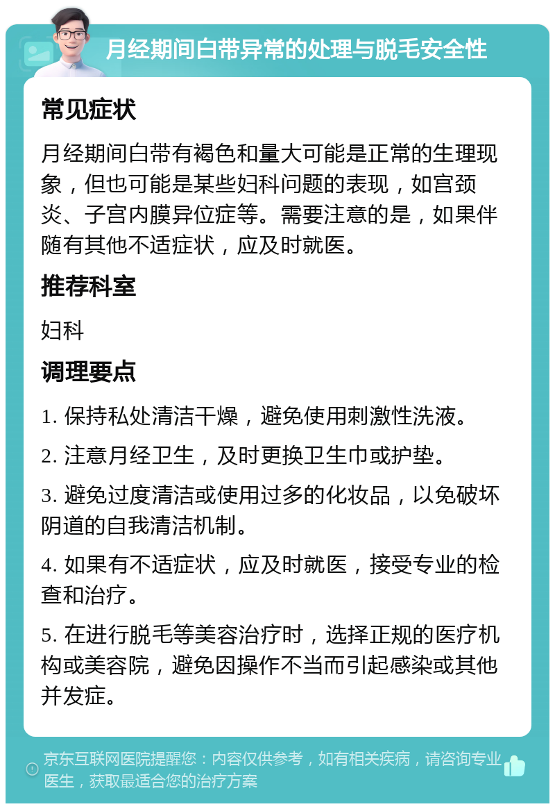 月经期间白带异常的处理与脱毛安全性 常见症状 月经期间白带有褐色和量大可能是正常的生理现象，但也可能是某些妇科问题的表现，如宫颈炎、子宫内膜异位症等。需要注意的是，如果伴随有其他不适症状，应及时就医。 推荐科室 妇科 调理要点 1. 保持私处清洁干燥，避免使用刺激性洗液。 2. 注意月经卫生，及时更换卫生巾或护垫。 3. 避免过度清洁或使用过多的化妆品，以免破坏阴道的自我清洁机制。 4. 如果有不适症状，应及时就医，接受专业的检查和治疗。 5. 在进行脱毛等美容治疗时，选择正规的医疗机构或美容院，避免因操作不当而引起感染或其他并发症。