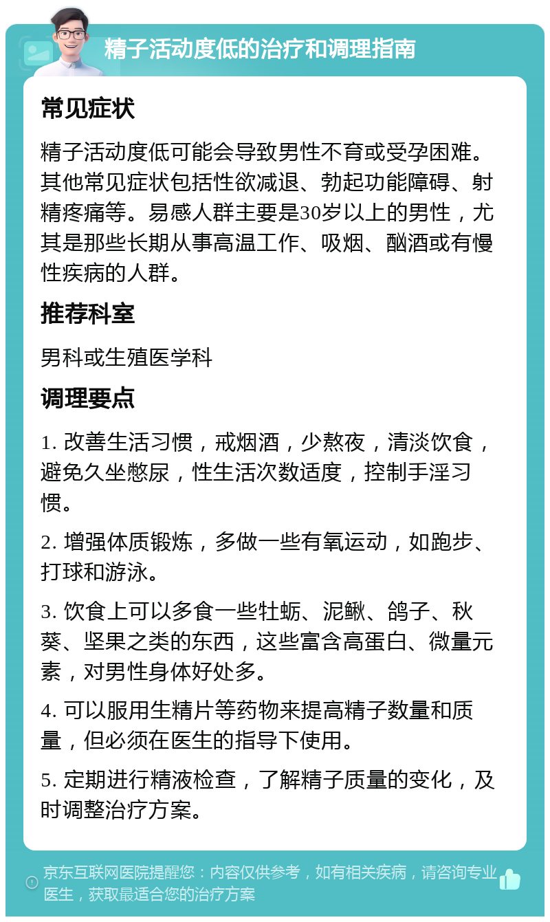 精子活动度低的治疗和调理指南 常见症状 精子活动度低可能会导致男性不育或受孕困难。其他常见症状包括性欲减退、勃起功能障碍、射精疼痛等。易感人群主要是30岁以上的男性，尤其是那些长期从事高温工作、吸烟、酗酒或有慢性疾病的人群。 推荐科室 男科或生殖医学科 调理要点 1. 改善生活习惯，戒烟酒，少熬夜，清淡饮食，避免久坐憋尿，性生活次数适度，控制手淫习惯。 2. 增强体质锻炼，多做一些有氧运动，如跑步、打球和游泳。 3. 饮食上可以多食一些牡蛎、泥鳅、鸽子、秋葵、坚果之类的东西，这些富含高蛋白、微量元素，对男性身体好处多。 4. 可以服用生精片等药物来提高精子数量和质量，但必须在医生的指导下使用。 5. 定期进行精液检查，了解精子质量的变化，及时调整治疗方案。