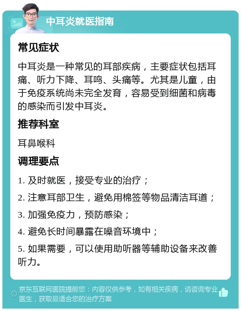 中耳炎就医指南 常见症状 中耳炎是一种常见的耳部疾病，主要症状包括耳痛、听力下降、耳鸣、头痛等。尤其是儿童，由于免疫系统尚未完全发育，容易受到细菌和病毒的感染而引发中耳炎。 推荐科室 耳鼻喉科 调理要点 1. 及时就医，接受专业的治疗； 2. 注意耳部卫生，避免用棉签等物品清洁耳道； 3. 加强免疫力，预防感染； 4. 避免长时间暴露在噪音环境中； 5. 如果需要，可以使用助听器等辅助设备来改善听力。