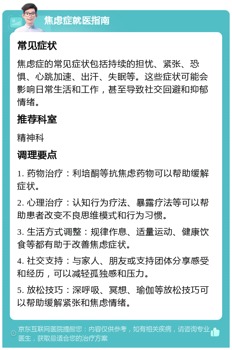 焦虑症就医指南 常见症状 焦虑症的常见症状包括持续的担忧、紧张、恐惧、心跳加速、出汗、失眠等。这些症状可能会影响日常生活和工作，甚至导致社交回避和抑郁情绪。 推荐科室 精神科 调理要点 1. 药物治疗：利培酮等抗焦虑药物可以帮助缓解症状。 2. 心理治疗：认知行为疗法、暴露疗法等可以帮助患者改变不良思维模式和行为习惯。 3. 生活方式调整：规律作息、适量运动、健康饮食等都有助于改善焦虑症状。 4. 社交支持：与家人、朋友或支持团体分享感受和经历，可以减轻孤独感和压力。 5. 放松技巧：深呼吸、冥想、瑜伽等放松技巧可以帮助缓解紧张和焦虑情绪。