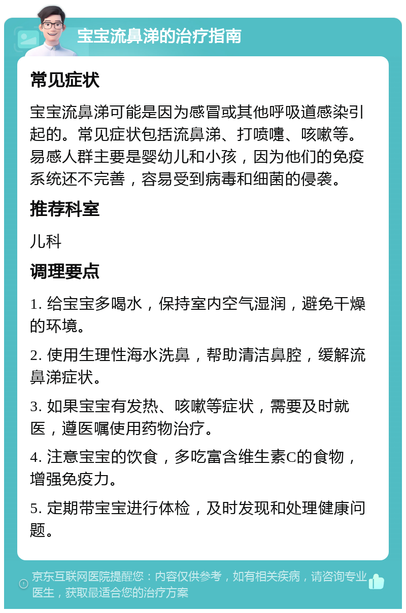 宝宝流鼻涕的治疗指南 常见症状 宝宝流鼻涕可能是因为感冒或其他呼吸道感染引起的。常见症状包括流鼻涕、打喷嚏、咳嗽等。易感人群主要是婴幼儿和小孩，因为他们的免疫系统还不完善，容易受到病毒和细菌的侵袭。 推荐科室 儿科 调理要点 1. 给宝宝多喝水，保持室内空气湿润，避免干燥的环境。 2. 使用生理性海水洗鼻，帮助清洁鼻腔，缓解流鼻涕症状。 3. 如果宝宝有发热、咳嗽等症状，需要及时就医，遵医嘱使用药物治疗。 4. 注意宝宝的饮食，多吃富含维生素C的食物，增强免疫力。 5. 定期带宝宝进行体检，及时发现和处理健康问题。