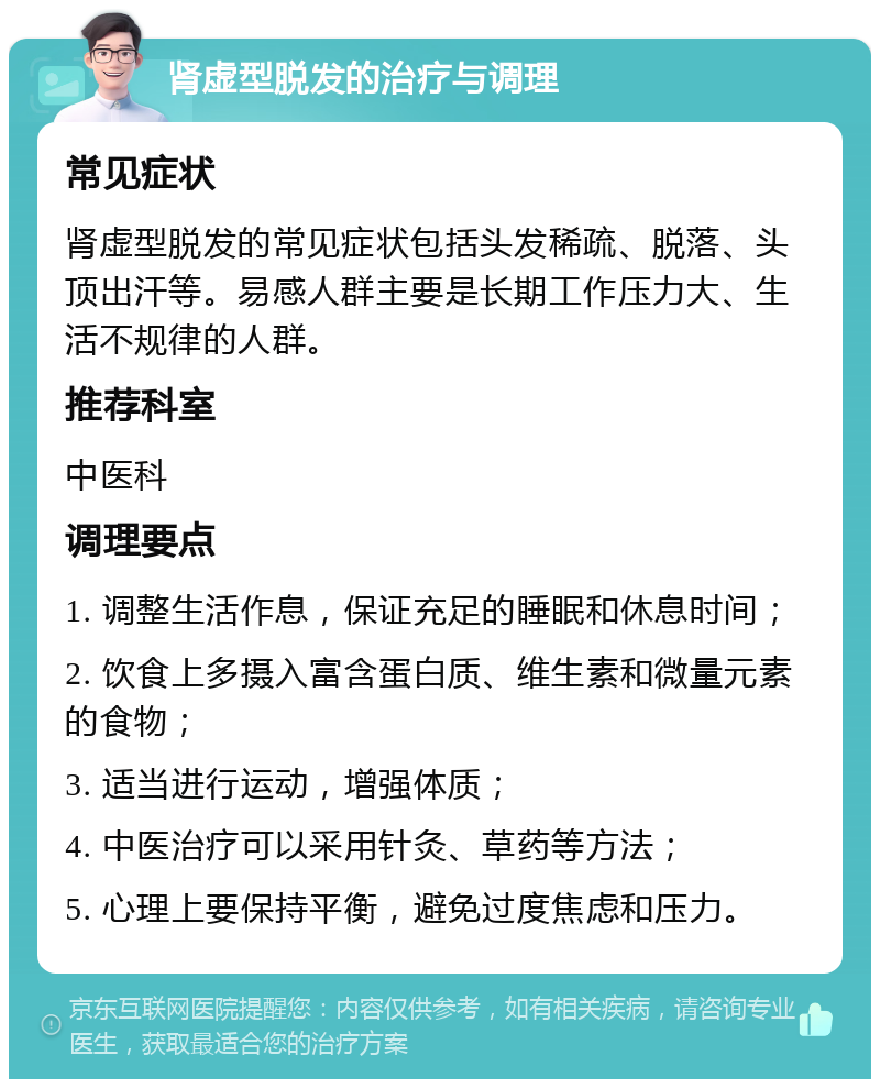 肾虚型脱发的治疗与调理 常见症状 肾虚型脱发的常见症状包括头发稀疏、脱落、头顶出汗等。易感人群主要是长期工作压力大、生活不规律的人群。 推荐科室 中医科 调理要点 1. 调整生活作息，保证充足的睡眠和休息时间； 2. 饮食上多摄入富含蛋白质、维生素和微量元素的食物； 3. 适当进行运动，增强体质； 4. 中医治疗可以采用针灸、草药等方法； 5. 心理上要保持平衡，避免过度焦虑和压力。