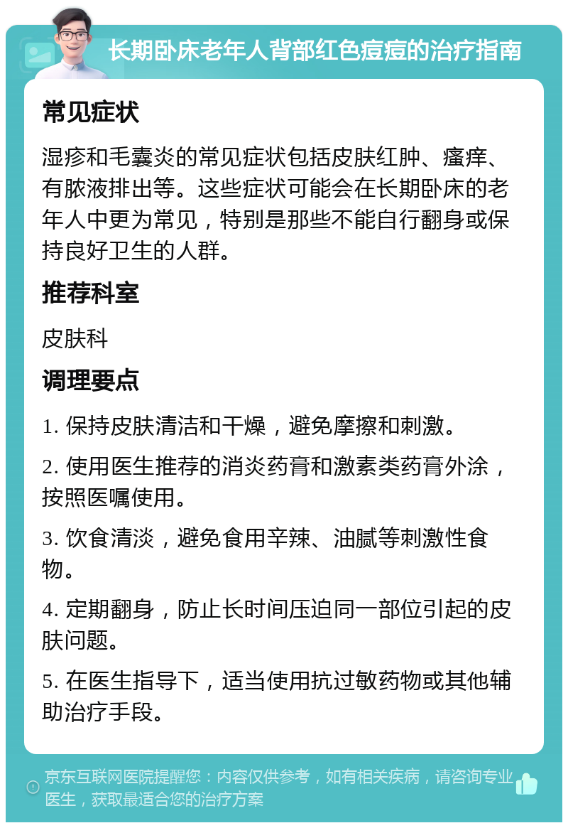 长期卧床老年人背部红色痘痘的治疗指南 常见症状 湿疹和毛囊炎的常见症状包括皮肤红肿、瘙痒、有脓液排出等。这些症状可能会在长期卧床的老年人中更为常见，特别是那些不能自行翻身或保持良好卫生的人群。 推荐科室 皮肤科 调理要点 1. 保持皮肤清洁和干燥，避免摩擦和刺激。 2. 使用医生推荐的消炎药膏和激素类药膏外涂，按照医嘱使用。 3. 饮食清淡，避免食用辛辣、油腻等刺激性食物。 4. 定期翻身，防止长时间压迫同一部位引起的皮肤问题。 5. 在医生指导下，适当使用抗过敏药物或其他辅助治疗手段。