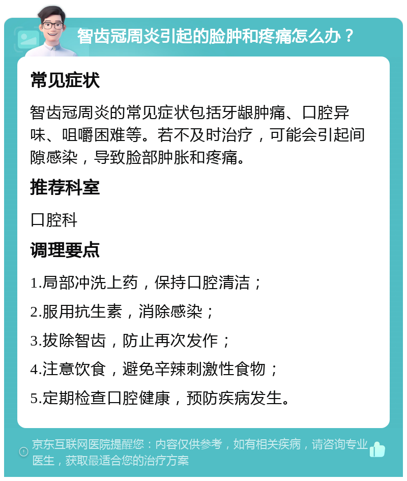 智齿冠周炎引起的脸肿和疼痛怎么办？ 常见症状 智齿冠周炎的常见症状包括牙龈肿痛、口腔异味、咀嚼困难等。若不及时治疗，可能会引起间隙感染，导致脸部肿胀和疼痛。 推荐科室 口腔科 调理要点 1.局部冲洗上药，保持口腔清洁； 2.服用抗生素，消除感染； 3.拔除智齿，防止再次发作； 4.注意饮食，避免辛辣刺激性食物； 5.定期检查口腔健康，预防疾病发生。