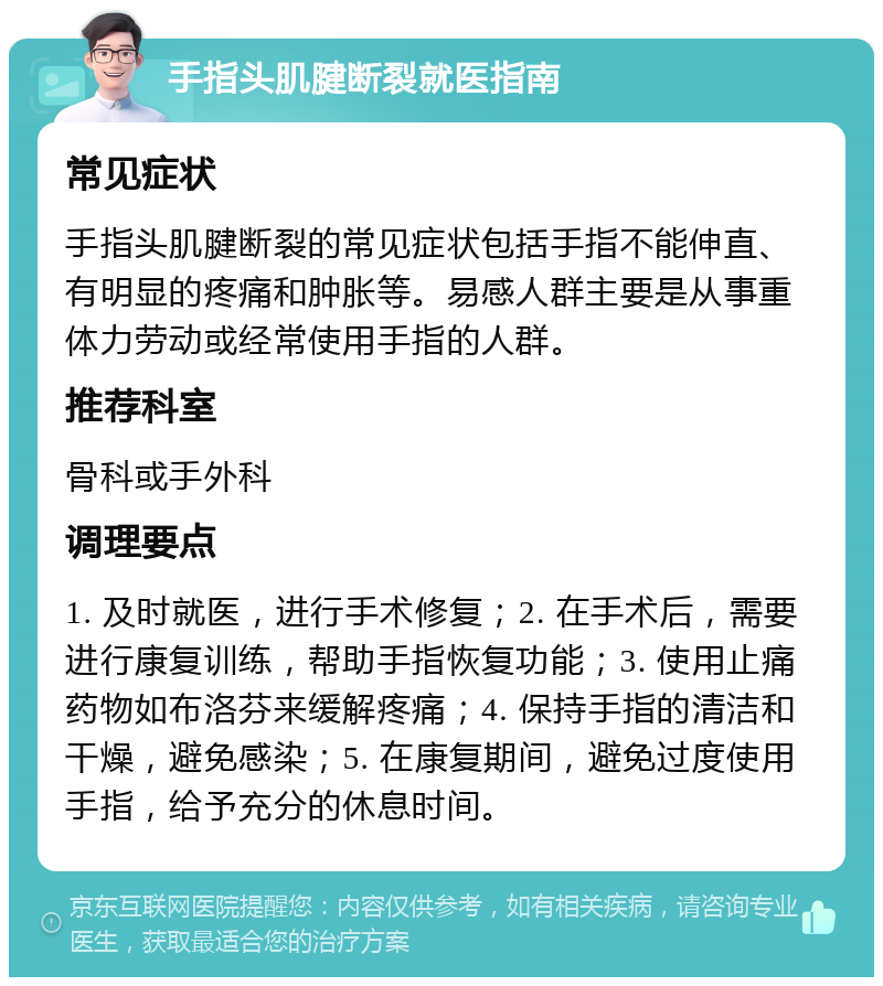 手指头肌腱断裂就医指南 常见症状 手指头肌腱断裂的常见症状包括手指不能伸直、有明显的疼痛和肿胀等。易感人群主要是从事重体力劳动或经常使用手指的人群。 推荐科室 骨科或手外科 调理要点 1. 及时就医，进行手术修复；2. 在手术后，需要进行康复训练，帮助手指恢复功能；3. 使用止痛药物如布洛芬来缓解疼痛；4. 保持手指的清洁和干燥，避免感染；5. 在康复期间，避免过度使用手指，给予充分的休息时间。