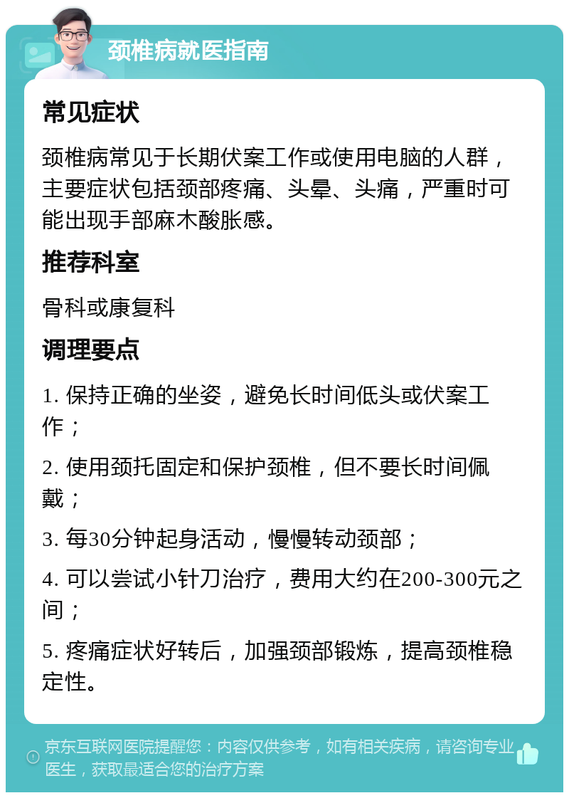 颈椎病就医指南 常见症状 颈椎病常见于长期伏案工作或使用电脑的人群，主要症状包括颈部疼痛、头晕、头痛，严重时可能出现手部麻木酸胀感。 推荐科室 骨科或康复科 调理要点 1. 保持正确的坐姿，避免长时间低头或伏案工作； 2. 使用颈托固定和保护颈椎，但不要长时间佩戴； 3. 每30分钟起身活动，慢慢转动颈部； 4. 可以尝试小针刀治疗，费用大约在200-300元之间； 5. 疼痛症状好转后，加强颈部锻炼，提高颈椎稳定性。