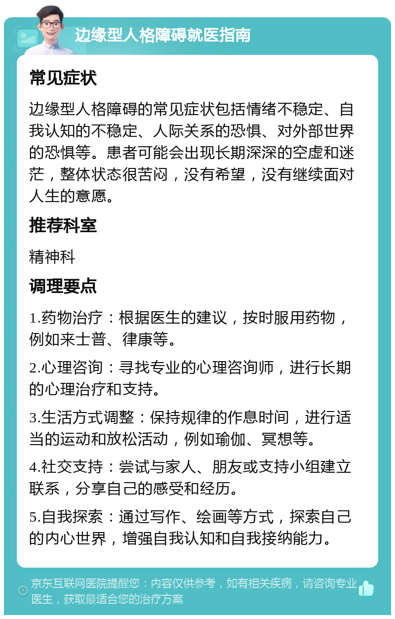 边缘型人格障碍就医指南 常见症状 边缘型人格障碍的常见症状包括情绪不稳定、自我认知的不稳定、人际关系的恐惧、对外部世界的恐惧等。患者可能会出现长期深深的空虚和迷茫，整体状态很苦闷，没有希望，没有继续面对人生的意愿。 推荐科室 精神科 调理要点 1.药物治疗：根据医生的建议，按时服用药物，例如来士普、律康等。 2.心理咨询：寻找专业的心理咨询师，进行长期的心理治疗和支持。 3.生活方式调整：保持规律的作息时间，进行适当的运动和放松活动，例如瑜伽、冥想等。 4.社交支持：尝试与家人、朋友或支持小组建立联系，分享自己的感受和经历。 5.自我探索：通过写作、绘画等方式，探索自己的内心世界，增强自我认知和自我接纳能力。