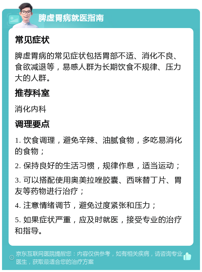 脾虚胃病就医指南 常见症状 脾虚胃病的常见症状包括胃部不适、消化不良、食欲减退等，易感人群为长期饮食不规律、压力大的人群。 推荐科室 消化内科 调理要点 1. 饮食调理，避免辛辣、油腻食物，多吃易消化的食物； 2. 保持良好的生活习惯，规律作息，适当运动； 3. 可以搭配使用奥美拉唑胶囊、西咪替丁片、胃友等药物进行治疗； 4. 注意情绪调节，避免过度紧张和压力； 5. 如果症状严重，应及时就医，接受专业的治疗和指导。