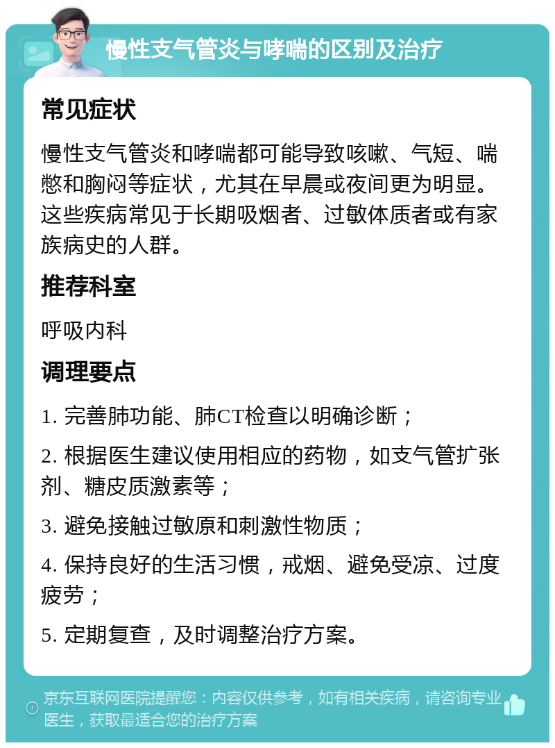 慢性支气管炎与哮喘的区别及治疗 常见症状 慢性支气管炎和哮喘都可能导致咳嗽、气短、喘憋和胸闷等症状，尤其在早晨或夜间更为明显。这些疾病常见于长期吸烟者、过敏体质者或有家族病史的人群。 推荐科室 呼吸内科 调理要点 1. 完善肺功能、肺CT检查以明确诊断； 2. 根据医生建议使用相应的药物，如支气管扩张剂、糖皮质激素等； 3. 避免接触过敏原和刺激性物质； 4. 保持良好的生活习惯，戒烟、避免受凉、过度疲劳； 5. 定期复查，及时调整治疗方案。