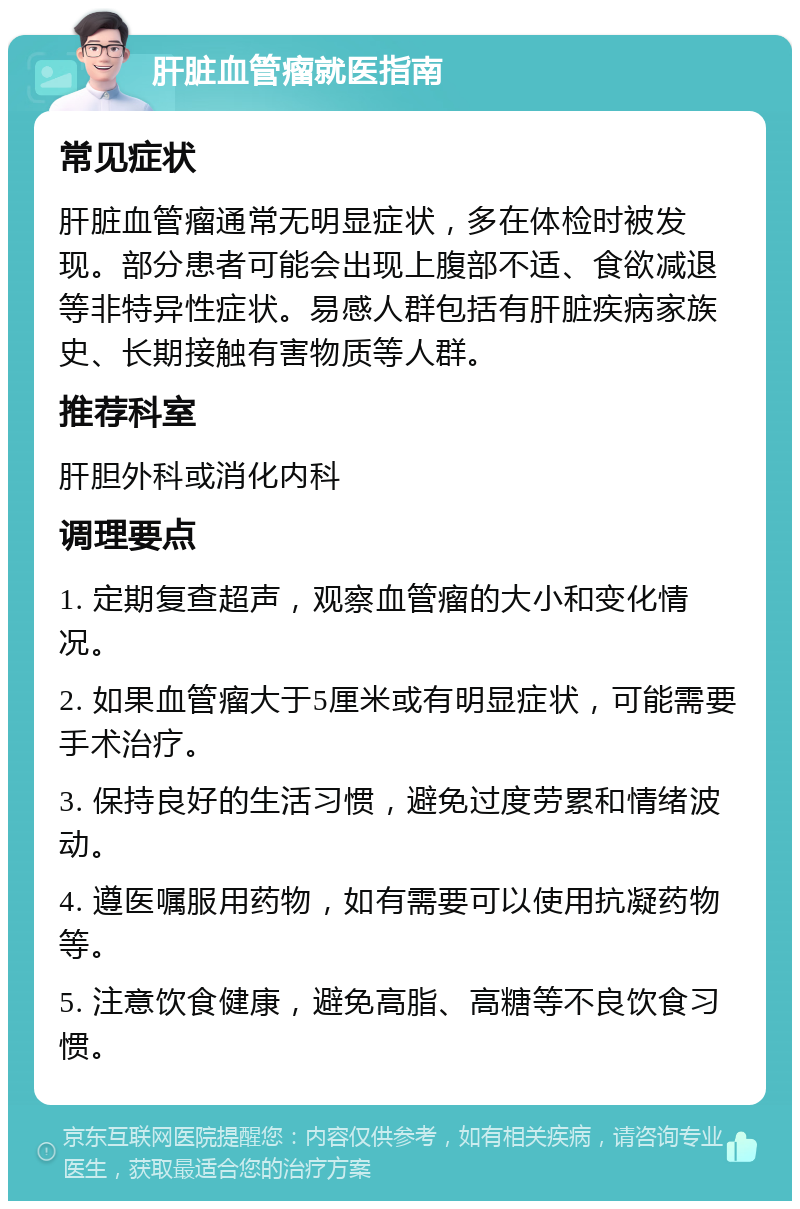 肝脏血管瘤就医指南 常见症状 肝脏血管瘤通常无明显症状，多在体检时被发现。部分患者可能会出现上腹部不适、食欲减退等非特异性症状。易感人群包括有肝脏疾病家族史、长期接触有害物质等人群。 推荐科室 肝胆外科或消化内科 调理要点 1. 定期复查超声，观察血管瘤的大小和变化情况。 2. 如果血管瘤大于5厘米或有明显症状，可能需要手术治疗。 3. 保持良好的生活习惯，避免过度劳累和情绪波动。 4. 遵医嘱服用药物，如有需要可以使用抗凝药物等。 5. 注意饮食健康，避免高脂、高糖等不良饮食习惯。