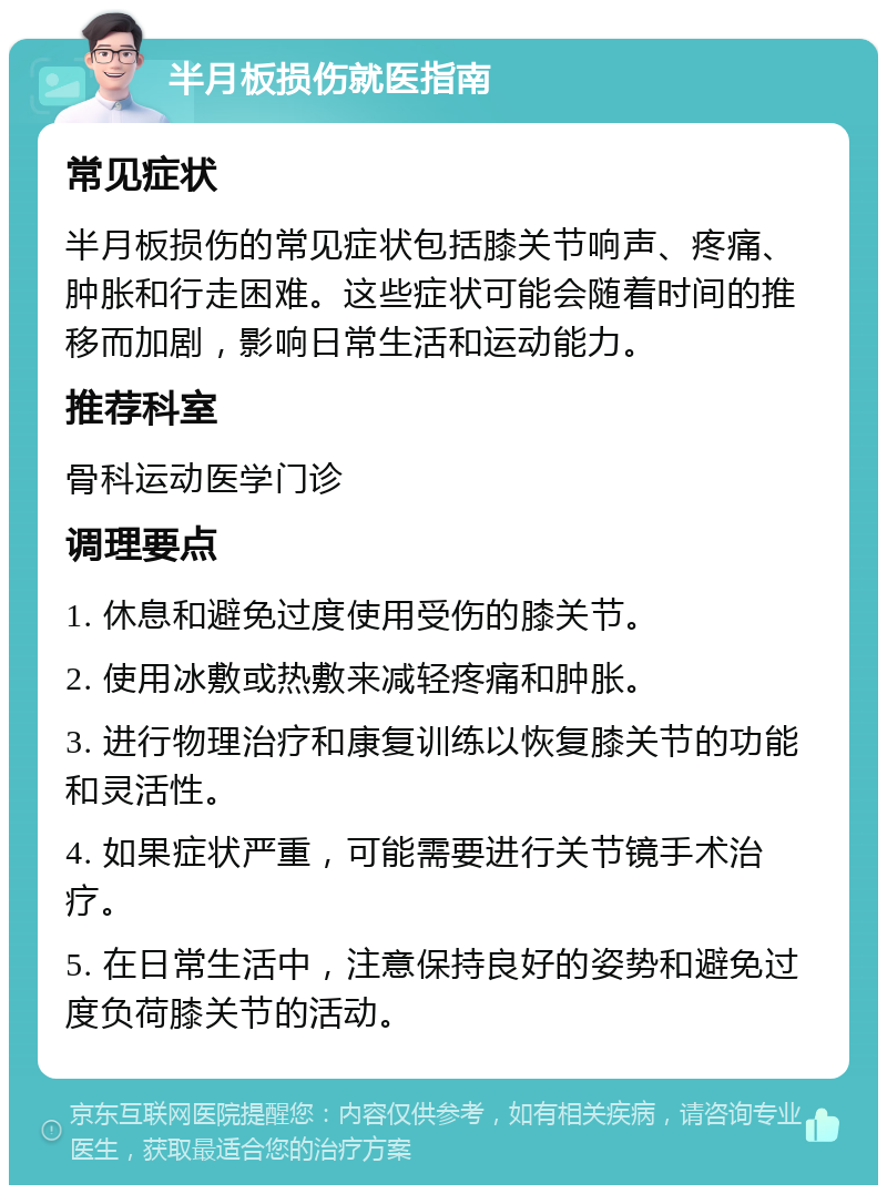 半月板损伤就医指南 常见症状 半月板损伤的常见症状包括膝关节响声、疼痛、肿胀和行走困难。这些症状可能会随着时间的推移而加剧，影响日常生活和运动能力。 推荐科室 骨科运动医学门诊 调理要点 1. 休息和避免过度使用受伤的膝关节。 2. 使用冰敷或热敷来减轻疼痛和肿胀。 3. 进行物理治疗和康复训练以恢复膝关节的功能和灵活性。 4. 如果症状严重，可能需要进行关节镜手术治疗。 5. 在日常生活中，注意保持良好的姿势和避免过度负荷膝关节的活动。