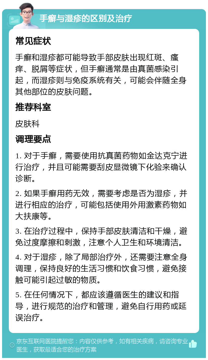 手癣与湿疹的区别及治疗 常见症状 手癣和湿疹都可能导致手部皮肤出现红斑、瘙痒、脱屑等症状，但手癣通常是由真菌感染引起，而湿疹则与免疫系统有关，可能会伴随全身其他部位的皮肤问题。 推荐科室 皮肤科 调理要点 1. 对于手癣，需要使用抗真菌药物如金达克宁进行治疗，并且可能需要刮皮显微镜下化验来确认诊断。 2. 如果手癣用药无效，需要考虑是否为湿疹，并进行相应的治疗，可能包括使用外用激素药物如大扶康等。 3. 在治疗过程中，保持手部皮肤清洁和干燥，避免过度摩擦和刺激，注意个人卫生和环境清洁。 4. 对于湿疹，除了局部治疗外，还需要注意全身调理，保持良好的生活习惯和饮食习惯，避免接触可能引起过敏的物质。 5. 在任何情况下，都应该遵循医生的建议和指导，进行规范的治疗和管理，避免自行用药或延误治疗。