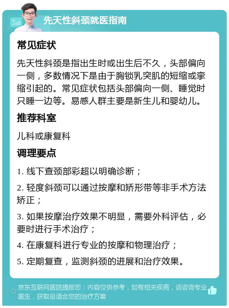 先天性斜颈就医指南 常见症状 先天性斜颈是指出生时或出生后不久，头部偏向一侧，多数情况下是由于胸锁乳突肌的短缩或挛缩引起的。常见症状包括头部偏向一侧、睡觉时只睡一边等。易感人群主要是新生儿和婴幼儿。 推荐科室 儿科或康复科 调理要点 1. 线下查颈部彩超以明确诊断； 2. 轻度斜颈可以通过按摩和矫形带等非手术方法矫正； 3. 如果按摩治疗效果不明显，需要外科评估，必要时进行手术治疗； 4. 在康复科进行专业的按摩和物理治疗； 5. 定期复查，监测斜颈的进展和治疗效果。