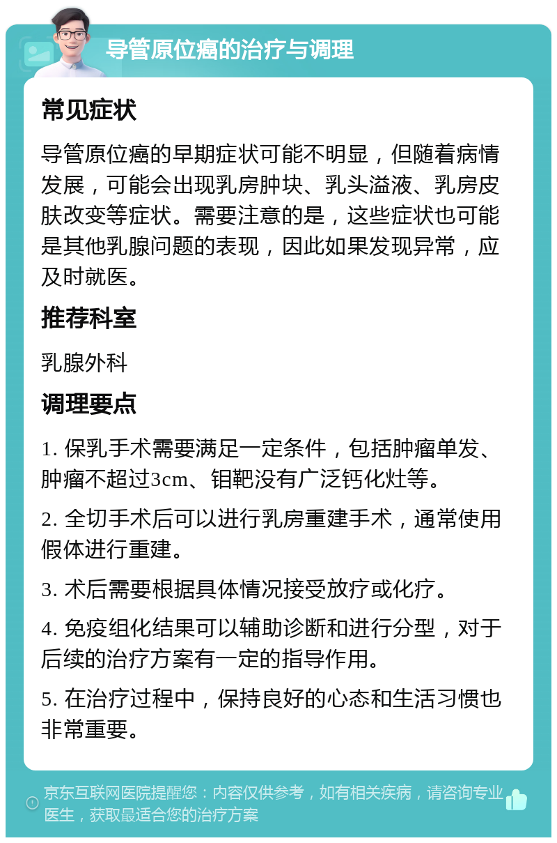 导管原位癌的治疗与调理 常见症状 导管原位癌的早期症状可能不明显，但随着病情发展，可能会出现乳房肿块、乳头溢液、乳房皮肤改变等症状。需要注意的是，这些症状也可能是其他乳腺问题的表现，因此如果发现异常，应及时就医。 推荐科室 乳腺外科 调理要点 1. 保乳手术需要满足一定条件，包括肿瘤单发、肿瘤不超过3cm、钼靶没有广泛钙化灶等。 2. 全切手术后可以进行乳房重建手术，通常使用假体进行重建。 3. 术后需要根据具体情况接受放疗或化疗。 4. 免疫组化结果可以辅助诊断和进行分型，对于后续的治疗方案有一定的指导作用。 5. 在治疗过程中，保持良好的心态和生活习惯也非常重要。