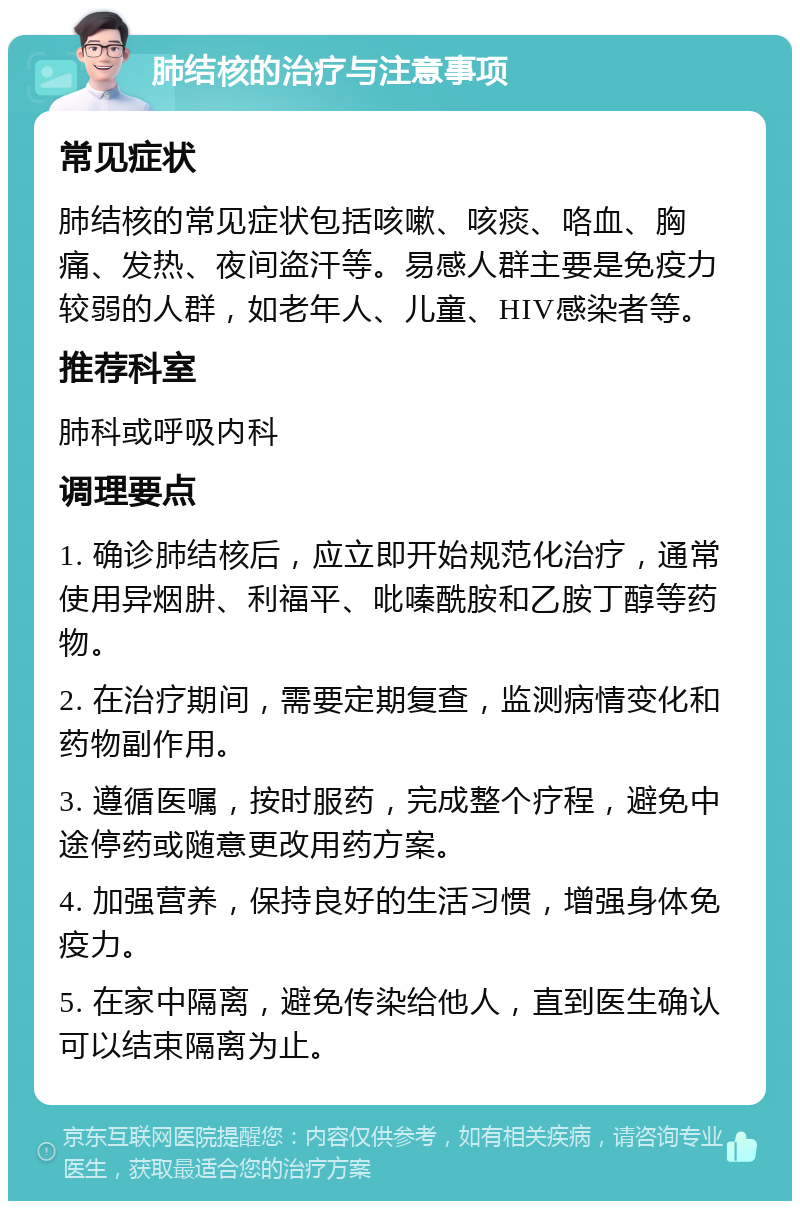 肺结核的治疗与注意事项 常见症状 肺结核的常见症状包括咳嗽、咳痰、咯血、胸痛、发热、夜间盗汗等。易感人群主要是免疫力较弱的人群，如老年人、儿童、HIV感染者等。 推荐科室 肺科或呼吸内科 调理要点 1. 确诊肺结核后，应立即开始规范化治疗，通常使用异烟肼、利福平、吡嗪酰胺和乙胺丁醇等药物。 2. 在治疗期间，需要定期复查，监测病情变化和药物副作用。 3. 遵循医嘱，按时服药，完成整个疗程，避免中途停药或随意更改用药方案。 4. 加强营养，保持良好的生活习惯，增强身体免疫力。 5. 在家中隔离，避免传染给他人，直到医生确认可以结束隔离为止。