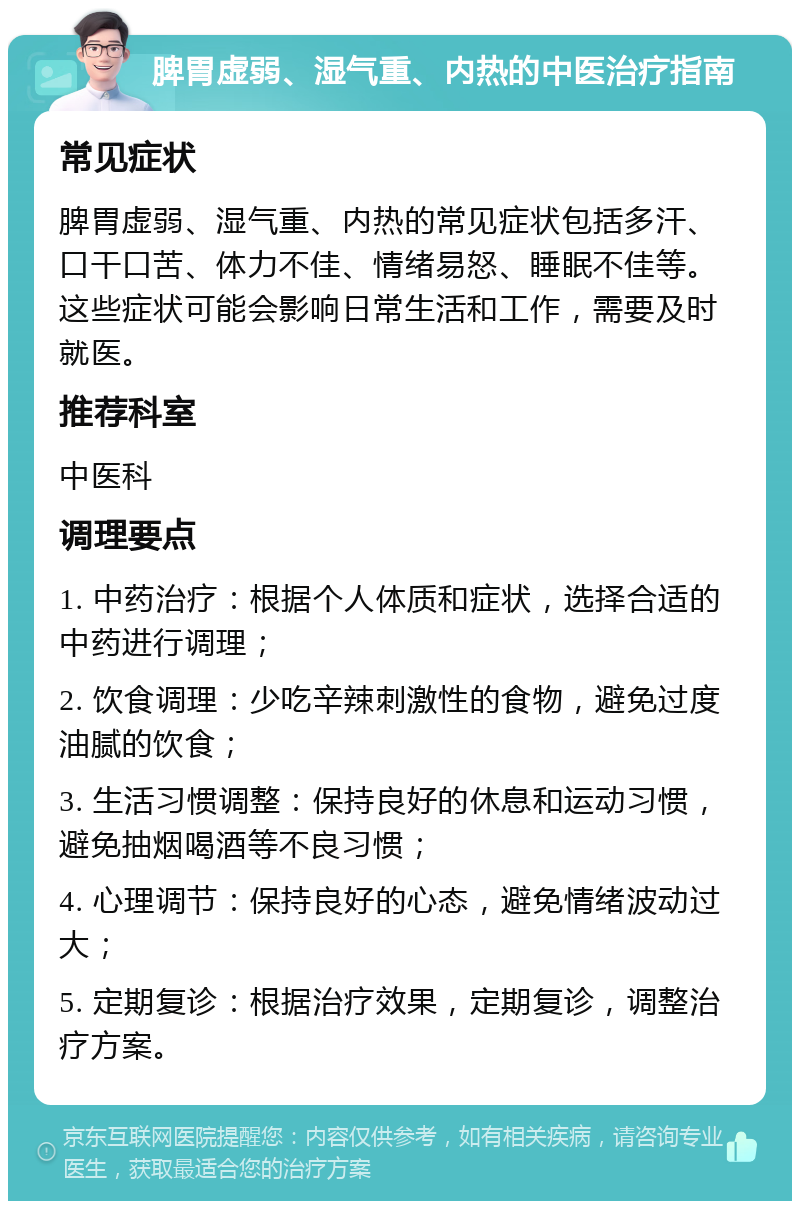 脾胃虚弱、湿气重、内热的中医治疗指南 常见症状 脾胃虚弱、湿气重、内热的常见症状包括多汗、口干口苦、体力不佳、情绪易怒、睡眠不佳等。这些症状可能会影响日常生活和工作，需要及时就医。 推荐科室 中医科 调理要点 1. 中药治疗：根据个人体质和症状，选择合适的中药进行调理； 2. 饮食调理：少吃辛辣刺激性的食物，避免过度油腻的饮食； 3. 生活习惯调整：保持良好的休息和运动习惯，避免抽烟喝酒等不良习惯； 4. 心理调节：保持良好的心态，避免情绪波动过大； 5. 定期复诊：根据治疗效果，定期复诊，调整治疗方案。