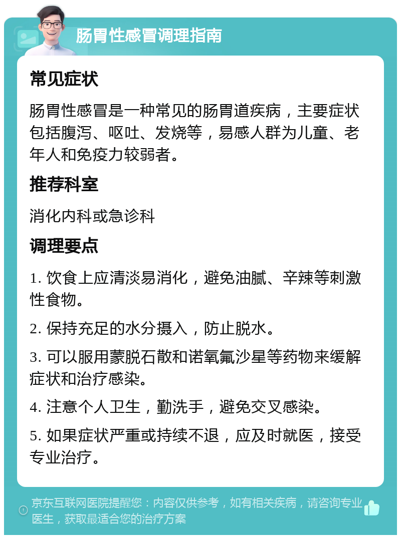 肠胃性感冒调理指南 常见症状 肠胃性感冒是一种常见的肠胃道疾病，主要症状包括腹泻、呕吐、发烧等，易感人群为儿童、老年人和免疫力较弱者。 推荐科室 消化内科或急诊科 调理要点 1. 饮食上应清淡易消化，避免油腻、辛辣等刺激性食物。 2. 保持充足的水分摄入，防止脱水。 3. 可以服用蒙脱石散和诺氧氟沙星等药物来缓解症状和治疗感染。 4. 注意个人卫生，勤洗手，避免交叉感染。 5. 如果症状严重或持续不退，应及时就医，接受专业治疗。