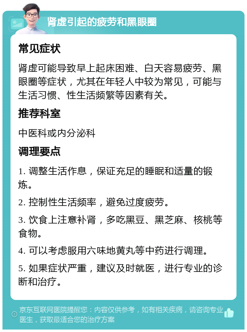 肾虚引起的疲劳和黑眼圈 常见症状 肾虚可能导致早上起床困难、白天容易疲劳、黑眼圈等症状，尤其在年轻人中较为常见，可能与生活习惯、性生活频繁等因素有关。 推荐科室 中医科或内分泌科 调理要点 1. 调整生活作息，保证充足的睡眠和适量的锻炼。 2. 控制性生活频率，避免过度疲劳。 3. 饮食上注意补肾，多吃黑豆、黑芝麻、核桃等食物。 4. 可以考虑服用六味地黄丸等中药进行调理。 5. 如果症状严重，建议及时就医，进行专业的诊断和治疗。