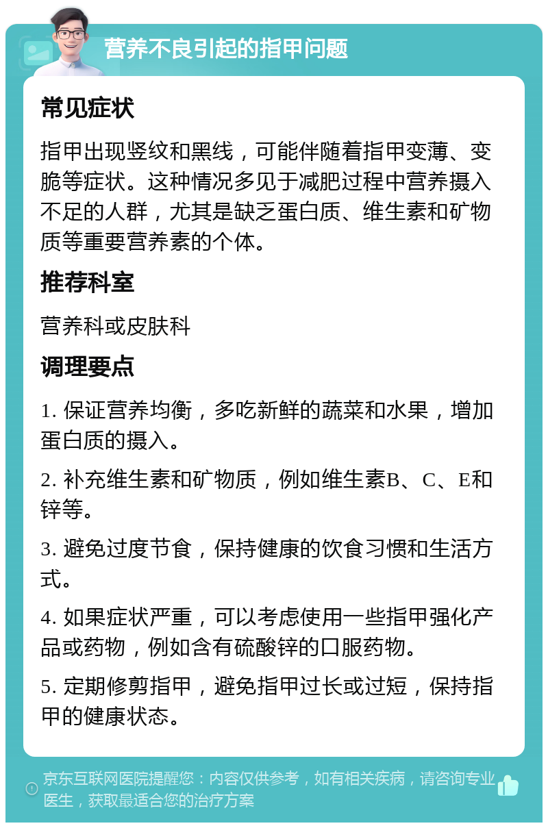 营养不良引起的指甲问题 常见症状 指甲出现竖纹和黑线，可能伴随着指甲变薄、变脆等症状。这种情况多见于减肥过程中营养摄入不足的人群，尤其是缺乏蛋白质、维生素和矿物质等重要营养素的个体。 推荐科室 营养科或皮肤科 调理要点 1. 保证营养均衡，多吃新鲜的蔬菜和水果，增加蛋白质的摄入。 2. 补充维生素和矿物质，例如维生素B、C、E和锌等。 3. 避免过度节食，保持健康的饮食习惯和生活方式。 4. 如果症状严重，可以考虑使用一些指甲强化产品或药物，例如含有硫酸锌的口服药物。 5. 定期修剪指甲，避免指甲过长或过短，保持指甲的健康状态。