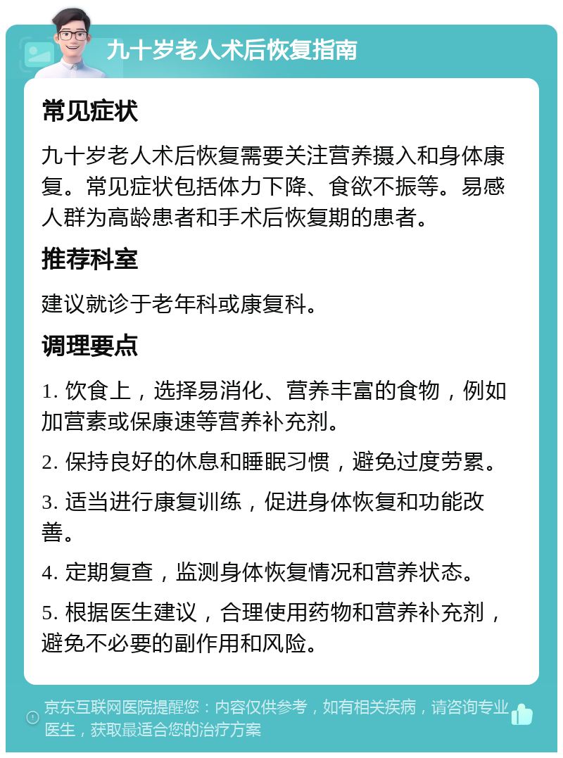 九十岁老人术后恢复指南 常见症状 九十岁老人术后恢复需要关注营养摄入和身体康复。常见症状包括体力下降、食欲不振等。易感人群为高龄患者和手术后恢复期的患者。 推荐科室 建议就诊于老年科或康复科。 调理要点 1. 饮食上，选择易消化、营养丰富的食物，例如加营素或保康速等营养补充剂。 2. 保持良好的休息和睡眠习惯，避免过度劳累。 3. 适当进行康复训练，促进身体恢复和功能改善。 4. 定期复查，监测身体恢复情况和营养状态。 5. 根据医生建议，合理使用药物和营养补充剂，避免不必要的副作用和风险。