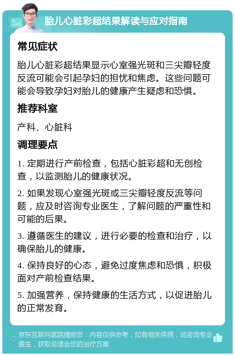 胎儿心脏彩超结果解读与应对指南 常见症状 胎儿心脏彩超结果显示心室强光斑和三尖瓣轻度反流可能会引起孕妇的担忧和焦虑。这些问题可能会导致孕妇对胎儿的健康产生疑虑和恐惧。 推荐科室 产科、心脏科 调理要点 1. 定期进行产前检查，包括心脏彩超和无创检查，以监测胎儿的健康状况。 2. 如果发现心室强光斑或三尖瓣轻度反流等问题，应及时咨询专业医生，了解问题的严重性和可能的后果。 3. 遵循医生的建议，进行必要的检查和治疗，以确保胎儿的健康。 4. 保持良好的心态，避免过度焦虑和恐惧，积极面对产前检查结果。 5. 加强营养，保持健康的生活方式，以促进胎儿的正常发育。