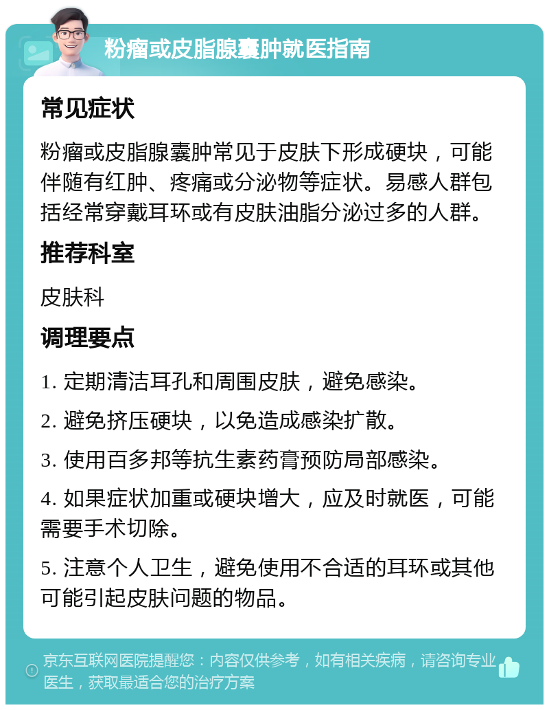 粉瘤或皮脂腺囊肿就医指南 常见症状 粉瘤或皮脂腺囊肿常见于皮肤下形成硬块，可能伴随有红肿、疼痛或分泌物等症状。易感人群包括经常穿戴耳环或有皮肤油脂分泌过多的人群。 推荐科室 皮肤科 调理要点 1. 定期清洁耳孔和周围皮肤，避免感染。 2. 避免挤压硬块，以免造成感染扩散。 3. 使用百多邦等抗生素药膏预防局部感染。 4. 如果症状加重或硬块增大，应及时就医，可能需要手术切除。 5. 注意个人卫生，避免使用不合适的耳环或其他可能引起皮肤问题的物品。