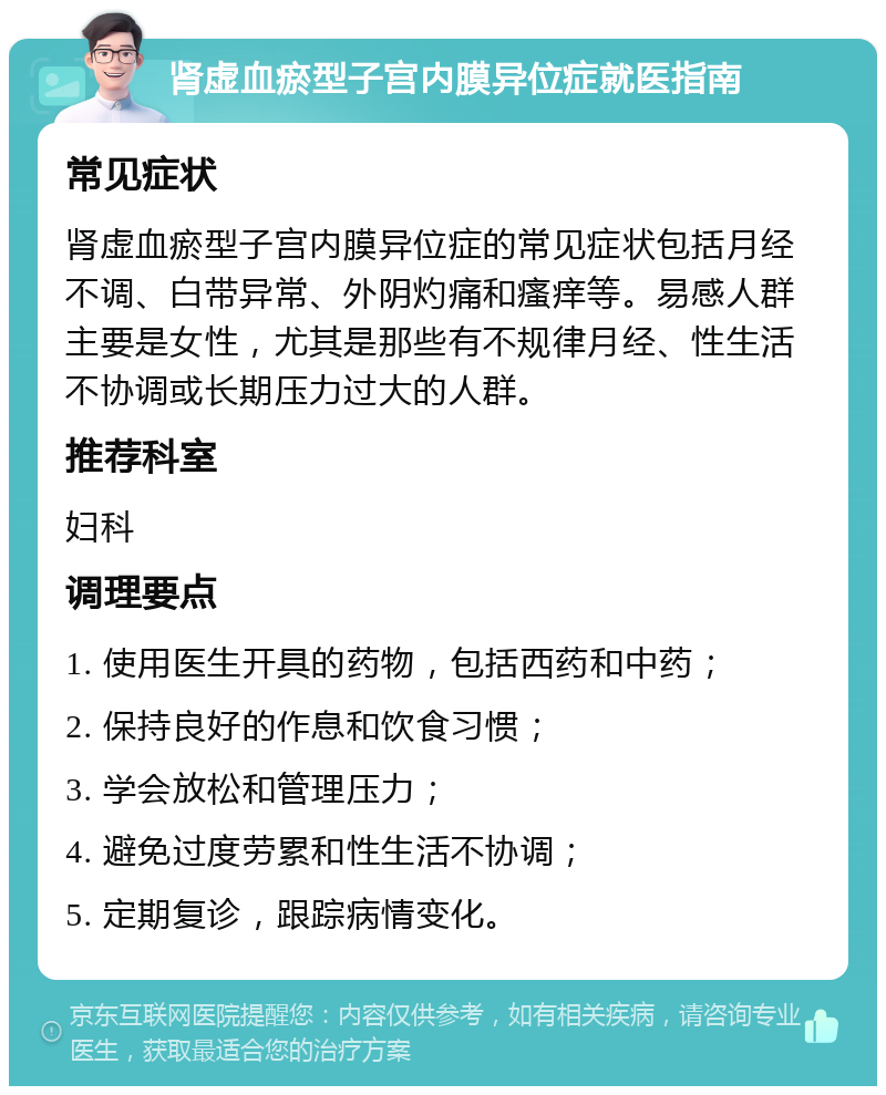 肾虚血瘀型子宫内膜异位症就医指南 常见症状 肾虚血瘀型子宫内膜异位症的常见症状包括月经不调、白带异常、外阴灼痛和瘙痒等。易感人群主要是女性，尤其是那些有不规律月经、性生活不协调或长期压力过大的人群。 推荐科室 妇科 调理要点 1. 使用医生开具的药物，包括西药和中药； 2. 保持良好的作息和饮食习惯； 3. 学会放松和管理压力； 4. 避免过度劳累和性生活不协调； 5. 定期复诊，跟踪病情变化。