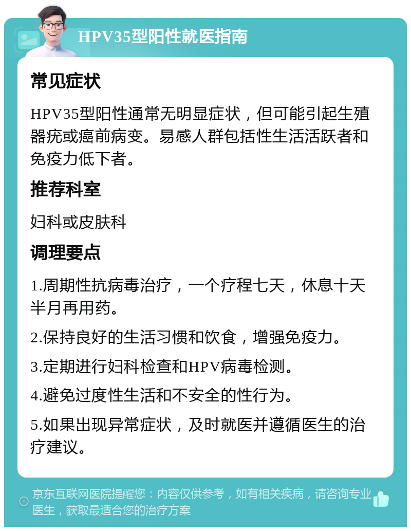 HPV35型阳性就医指南 常见症状 HPV35型阳性通常无明显症状，但可能引起生殖器疣或癌前病变。易感人群包括性生活活跃者和免疫力低下者。 推荐科室 妇科或皮肤科 调理要点 1.周期性抗病毒治疗，一个疗程七天，休息十天半月再用药。 2.保持良好的生活习惯和饮食，增强免疫力。 3.定期进行妇科检查和HPV病毒检测。 4.避免过度性生活和不安全的性行为。 5.如果出现异常症状，及时就医并遵循医生的治疗建议。