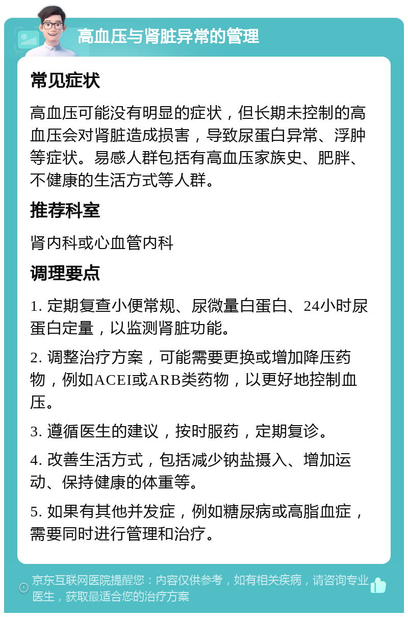 高血压与肾脏异常的管理 常见症状 高血压可能没有明显的症状，但长期未控制的高血压会对肾脏造成损害，导致尿蛋白异常、浮肿等症状。易感人群包括有高血压家族史、肥胖、不健康的生活方式等人群。 推荐科室 肾内科或心血管内科 调理要点 1. 定期复查小便常规、尿微量白蛋白、24小时尿蛋白定量，以监测肾脏功能。 2. 调整治疗方案，可能需要更换或增加降压药物，例如ACEI或ARB类药物，以更好地控制血压。 3. 遵循医生的建议，按时服药，定期复诊。 4. 改善生活方式，包括减少钠盐摄入、增加运动、保持健康的体重等。 5. 如果有其他并发症，例如糖尿病或高脂血症，需要同时进行管理和治疗。